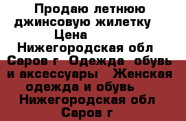 Продаю летнюю джинсовую жилетку. › Цена ­ 450 - Нижегородская обл., Саров г. Одежда, обувь и аксессуары » Женская одежда и обувь   . Нижегородская обл.,Саров г.